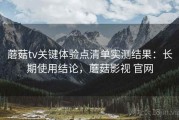 蘑菇tv关键体验点清单实测结果：长期使用结论，蘑菇影视 官网