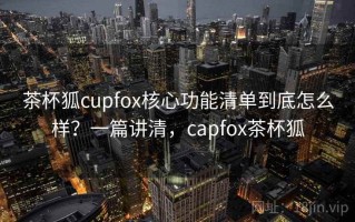 茶杯狐cupfox核心功能清单到底怎么样？一篇讲清，capfox茶杯狐