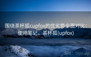 围绕茶杯狐cupfox的优劣势全面对比：使用笔记，茶杯狐(upfox)