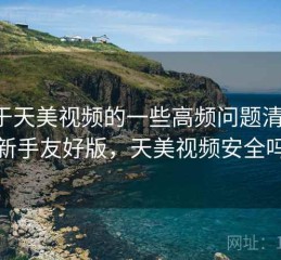 关于天美视频的一些高频问题清单：新手友好版，天美视频安全吗