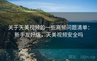 关于天美视频的一些高频问题清单：新手友好版，天美视频安全吗