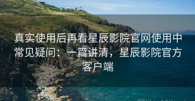 真实使用后再看星辰影院官网使用中常见疑问：一篇讲清，星辰影院官方客户端