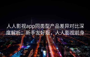 人人影视app同类型产品差异对比深度解析：新手友好版，人人影视前身