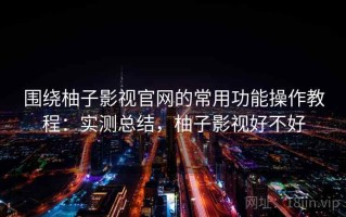 围绕柚子影视官网的常用功能操作教程：实测总结，柚子影视好不好