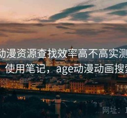 age动漫资源查找效率高不高实测结果：使用笔记，age动漫动画搜索
