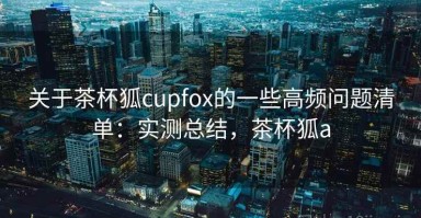 关于茶杯狐cupfox的一些高频问题清单：实测总结，茶杯狐a