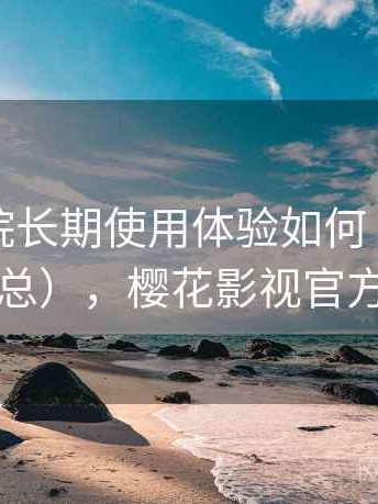 樱花影院长期使用体验如何（真实反馈汇总），樱花影视官方官网