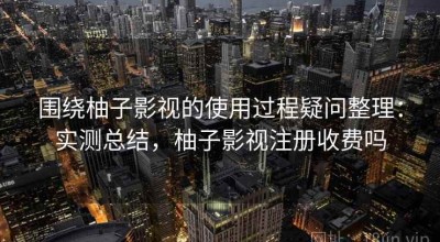 围绕柚子影视的使用过程疑问整理：实测总结，柚子影视注册收费吗