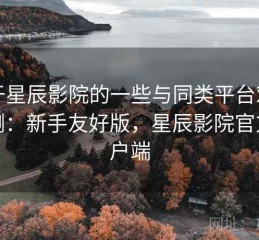 关于星辰影院的一些与同类平台对比评测：新手友好版，星辰影院官方客户端