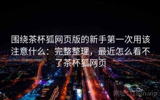围绕茶杯狐网页版的新手第一次用该注意什么：完整整理，最近怎么看不了茶杯狐网页