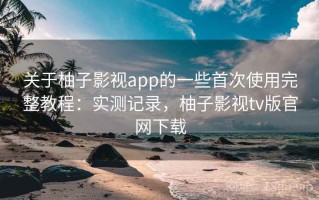 关于柚子影视app的一些首次使用完整教程：实测记录，柚子影视tv版官网下载