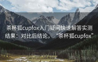 茶杯狐cupfox入门疑问快速解答实测结果：对比后结论，“茶杯狐cupfox”