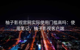 柚子影视官网实际使用门槛高吗：使用笔记，柚子影视客户端