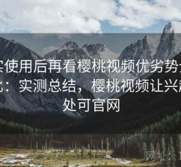 真实使用后再看樱桃视频优劣势全面对比：实测总结，樱桃视频让兴趣无处可官网