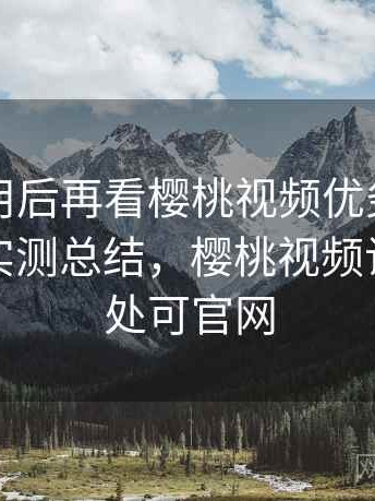 真实使用后再看樱桃视频优劣势全面对比：实测总结，樱桃视频让兴趣无处可官网