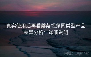 真实使用后再看蘑菇视频同类型产品差异分析：详细说明