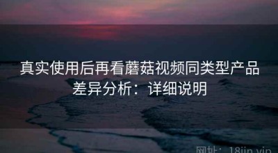 真实使用后再看蘑菇视频同类型产品差异分析：详细说明