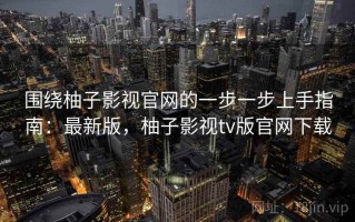 围绕柚子影视官网的一步一步上手指南：最新版，柚子影视tv版官网下载