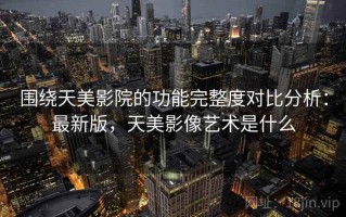 围绕天美影院的功能完整度对比分析：最新版，天美影像艺术是什么