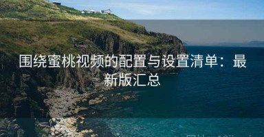 围绕蜜桃视频的配置与设置清单：最新版汇总