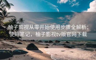 柚子影视从零开始使用步骤全解析：使用笔记，柚子影视tv版官网下载