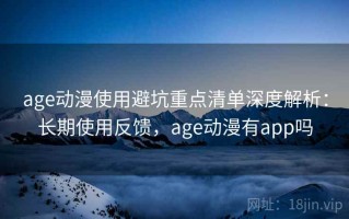 age动漫使用避坑重点清单深度解析：长期使用反馈，age动漫有app吗