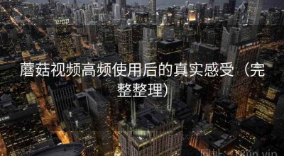 蘑菇视频高频使用后的真实感受（完整整理）