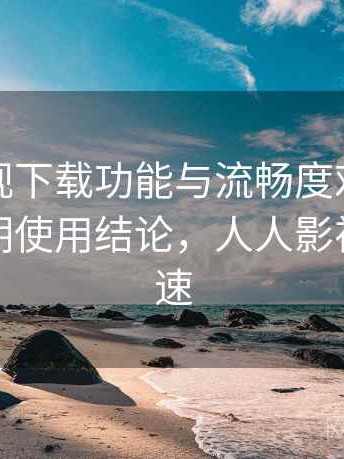 人人影视下载功能与流畅度对比全解析：长期使用结论，人人影视下载限速