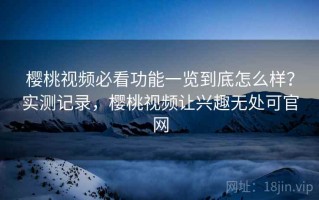 樱桃视频必看功能一览到底怎么样？实测记录，樱桃视频让兴趣无处可官网