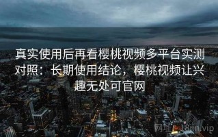 真实使用后再看樱桃视频多平台实测对照：长期使用结论，樱桃视频让兴趣无处可官网
