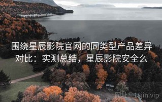 围绕星辰影院官网的同类型产品差异对比：实测总结，星辰影院安全么