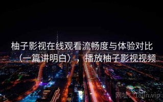 柚子影视在线观看流畅度与体验对比（一篇讲明白），播放柚子影视视频