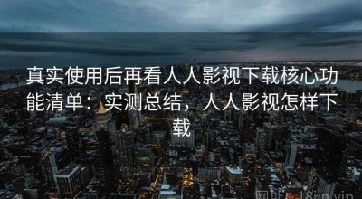 真实使用后再看人人影视下载核心功能清单：实测总结，人人影视怎样下载