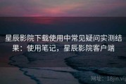 星辰影院下载使用中常见疑问实测结果：使用笔记，星辰影院客户端
