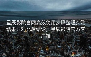星辰影院官网高效使用步骤整理实测结果：对比后结论，星辰影院官方客户端