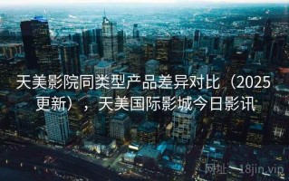 天美影院同类型产品差异对比（2025 更新），天美国际影城今日影讯
