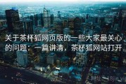 关于茶杯狐网页版的一些大家最关心的问题：一篇讲清，茶杯狐网站打开