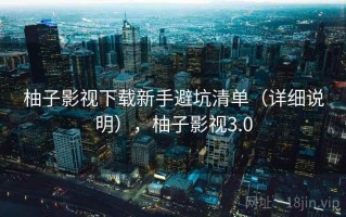 柚子影视下载新手避坑清单（详细说明），柚子影视3.0