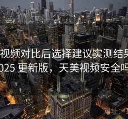 天美视频对比后选择建议实测结果：2025 更新版，天美视频安全吗