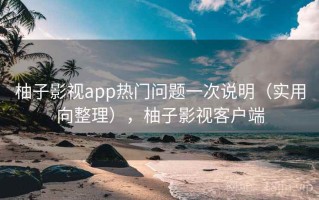 柚子影视app热门问题一次说明（实用向整理），柚子影视客户端