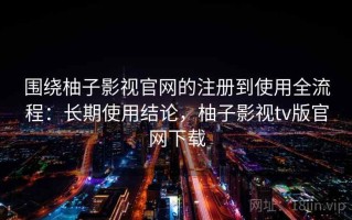 围绕柚子影视官网的注册到使用全流程：长期使用结论，柚子影视tv版官网下载