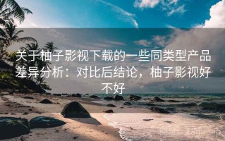关于柚子影视下载的一些同类型产品差异分析：对比后结论，柚子影视好不好