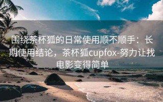 围绕茶杯狐的日常使用顺不顺手：长期使用结论，茶杯狐cupfox-努力让找电影变得简单