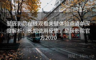 星辰影院在线观看关键体验点清单深度解析：长期使用反馈，星辰影院官方2020
