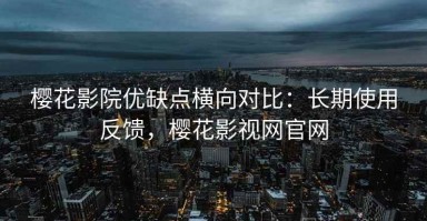 樱花影院优缺点横向对比：长期使用反馈，樱花影视网官网