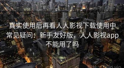 真实使用后再看人人影视下载使用中常见疑问：新手友好版，人人影视app不能用了吗