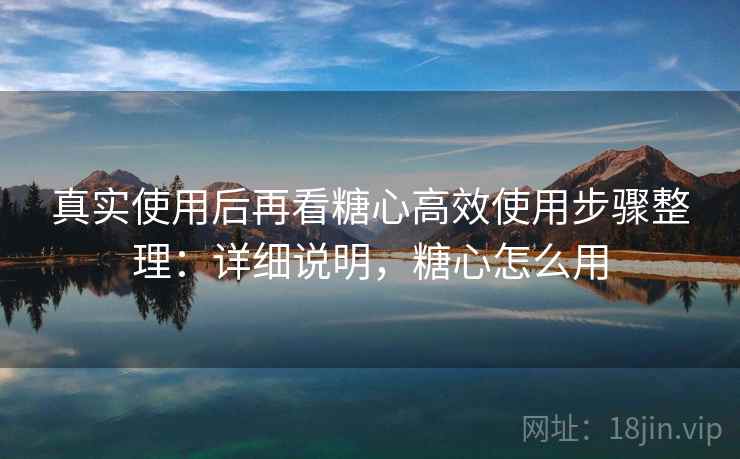 真实使用后再看糖心高效使用步骤整理：详细说明，糖心怎么用