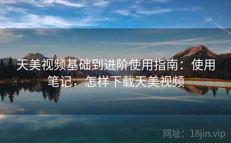 天美视频基础到进阶使用指南:使用笔记,怎样下载天美视频 天美视频基础到进阶使用指南:使用笔记,怎样下载天美视频