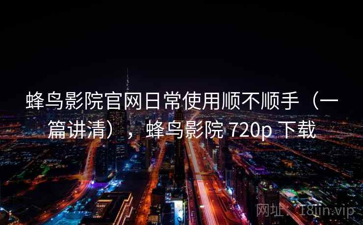 蜂鸟影院官网日常使用顺不顺手（一篇讲清），蜂鸟影院 720p 下载