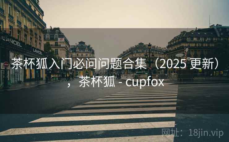 茶杯狐入门必问问题合集（2025 更新），茶杯狐 - cupfox